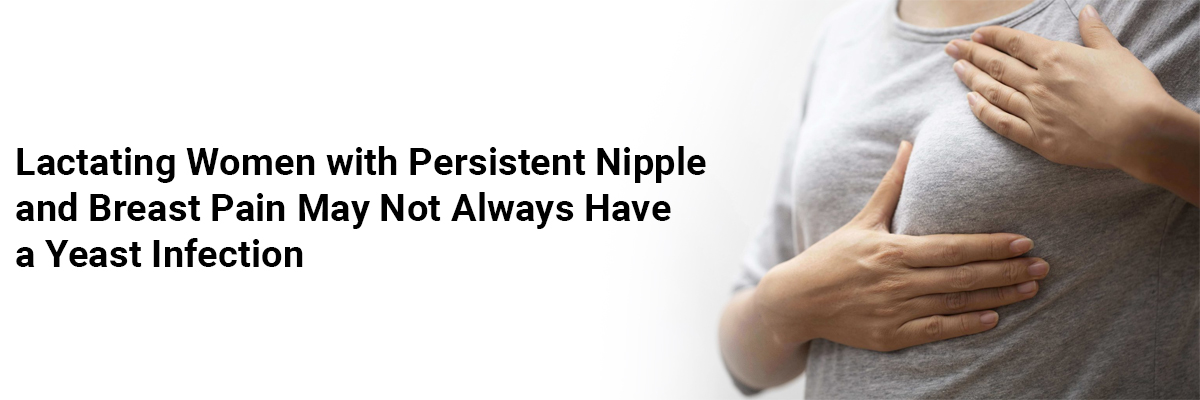 Lactating Women with Persistent Nipple and Breast Pain may not always have a yeast infection